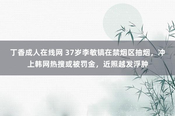 丁香成人在线网 37岁李敏镐在禁烟区抽烟，冲上韩网热搜或被罚金，近照越发浮肿