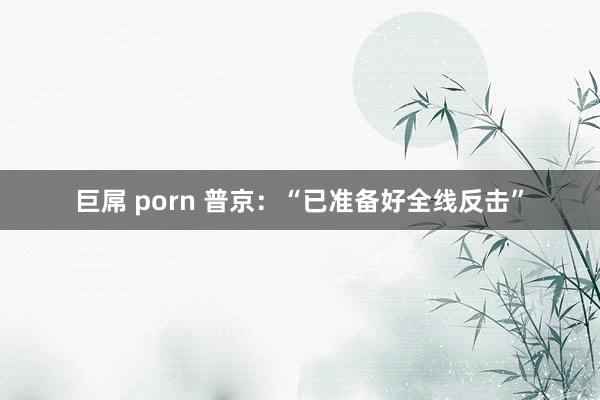 巨屌 porn 普京：“已准备好全线反击”