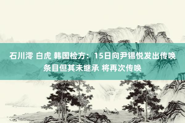 石川澪 白虎 韩国检方：15日向尹锡悦发出传唤条目但其未继承 将再次传唤