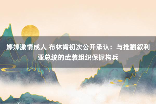 婷婷激情成人 布林肯初次公开承认：与推翻叙利亚总统的武装组织保握构兵