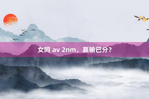 女同 av 2nm，赢输已分？