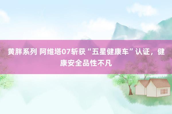 黄胖系列 阿维塔07斩获“五星健康车”认证，健康安全品性不凡