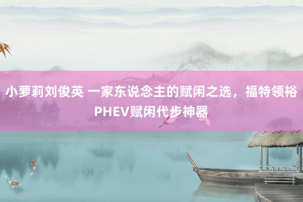 小萝莉刘俊英 一家东说念主的赋闲之选，福特领裕PHEV赋闲代步神器