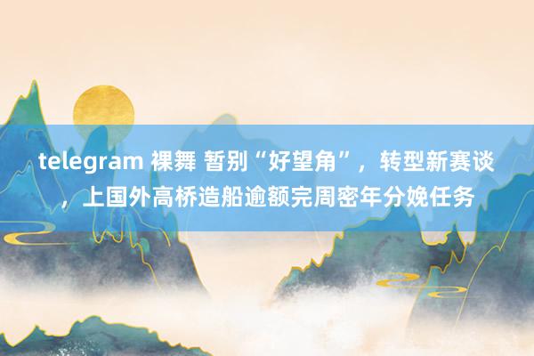 telegram 裸舞 暂别“好望角”，转型新赛谈，上国外高桥造船逾额完周密年分娩任务