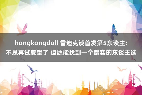 hongkongdoll 雷迪克谈首发第5东谈主：不思再试威望了 但愿能找到一个踏实的东谈主选