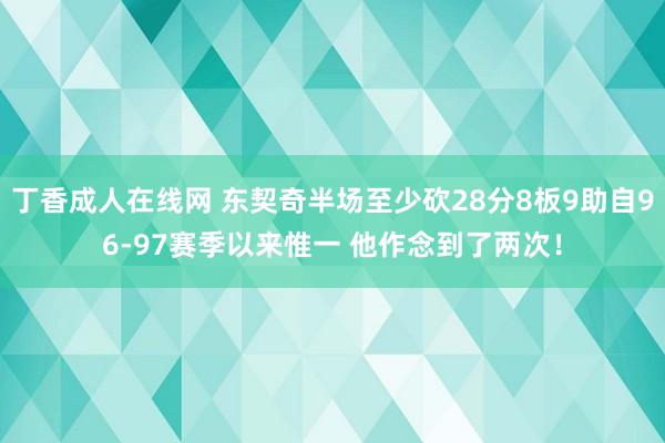 丁香成人在线网 东契奇半场至少砍28分8板9助自96-97赛季以来惟一 他作念到了两次！