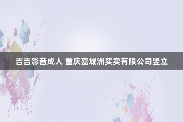 吉吉影音成人 重庆嘉城洲买卖有限公司竖立