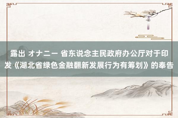 露出 オナニー 省东说念主民政府办公厅对于印发《湖北省绿色金融翻新发展行为有筹划》的奉告