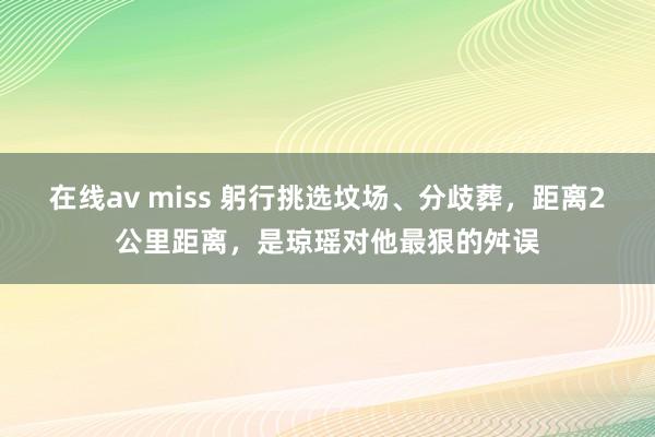 在线av miss 躬行挑选坟场、分歧葬，距离2公里距离，是琼瑶对他最狠的舛误