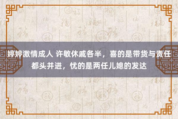 婷婷激情成人 许敏休戚各半，喜的是带货与责任都头并进，忧的是两任儿媳的发达