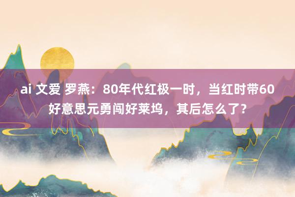 ai 文爱 罗燕：80年代红极一时，当红时带60好意思元勇闯好莱坞，其后怎么了？