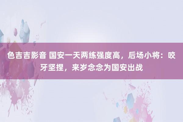 色吉吉影音 国安一天两练强度高，后场小将：咬牙坚捏，来岁念念为国安出战