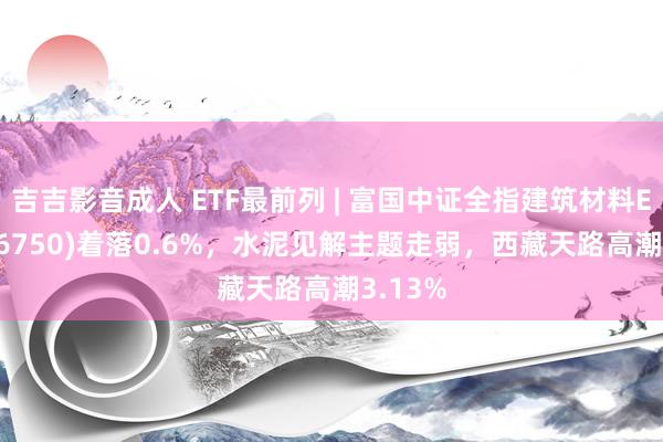 吉吉影音成人 ETF最前列 | 富国中证全指建筑材料ETF(516750)着落0.6%，水泥见解主题走弱，西藏天路高潮3.13%