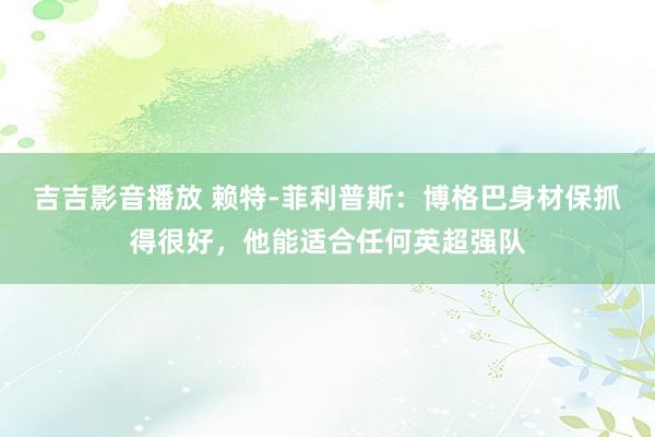 吉吉影音播放 赖特-菲利普斯：博格巴身材保抓得很好，他能适合任何英超强队