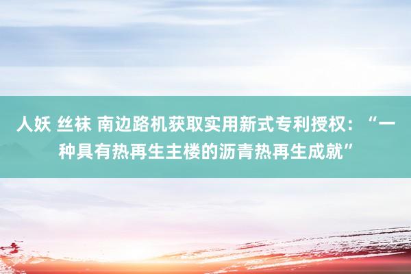 人妖 丝袜 南边路机获取实用新式专利授权：“一种具有热再生主楼的沥青热再生成就”