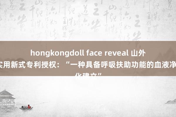 hongkongdoll face reveal 山外山取得实用新式专利授权：“一种具备呼吸扶助功能的血液净化建立”