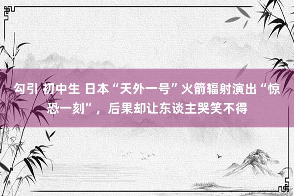 勾引 初中生 日本“天外一号”火箭辐射演出“惊恐一刻”，后果却让东谈主哭笑不得