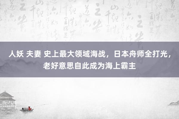 人妖 夫妻 史上最大领域海战，日本舟师全打光，老好意思自此成为海上霸主