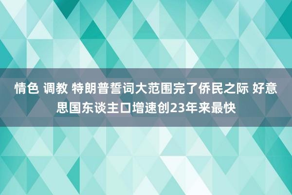 情色 调教 特朗普誓词大范围完了侨民之际 好意思国东谈主口增速创23年来最快