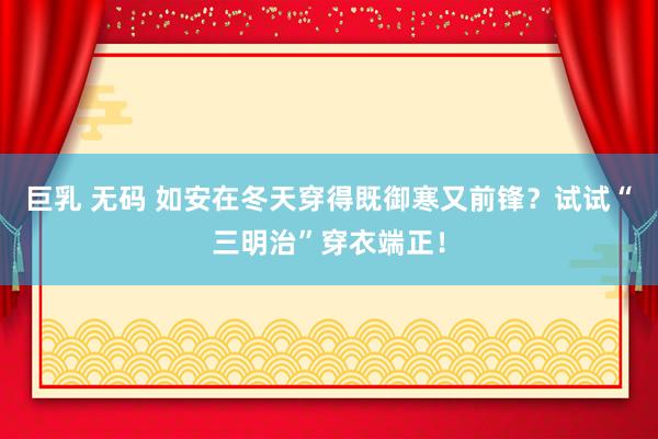 巨乳 无码 如安在冬天穿得既御寒又前锋？试试“三明治”穿衣端正！