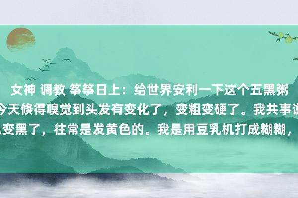 女神 调教 筝筝日上：给世界安利一下这个五黑粥。我喝这个快一个月了，今天倏得嗅觉到头发有变化了，变粗变硬了。我共事说头发脸色也变黑了，往常是发黄色的。我是用豆乳机打成糊糊，用破壁机可能更好。下图东东配500...