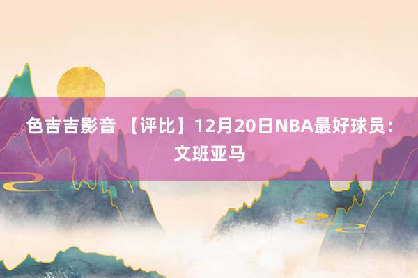 色吉吉影音 【评比】12月20日NBA最好球员：文班亚马