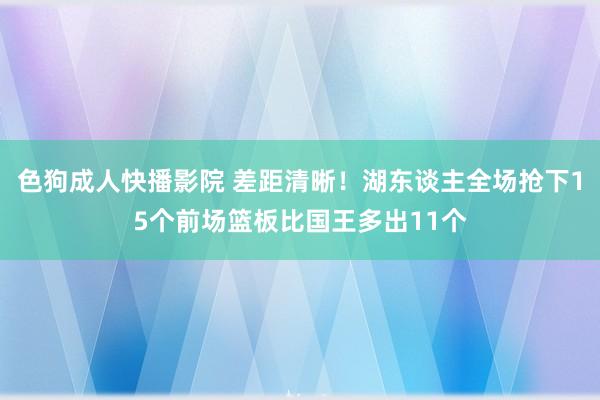 色狗成人快播影院 差距清晰！湖东谈主全场抢下15个前场篮板比国王多出11个