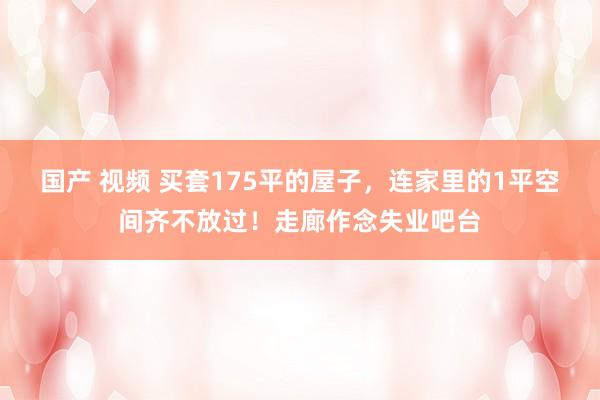 国产 视频 买套175平的屋子，连家里的1平空间齐不放过！走廊作念失业吧台