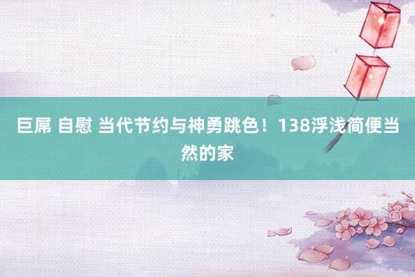 巨屌 自慰 当代节约与神勇跳色！138浮浅简便当然的家