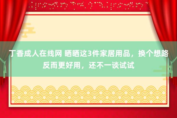 丁香成人在线网 晒晒这3件家居用品，换个想路反而更好用，还不一谈试试