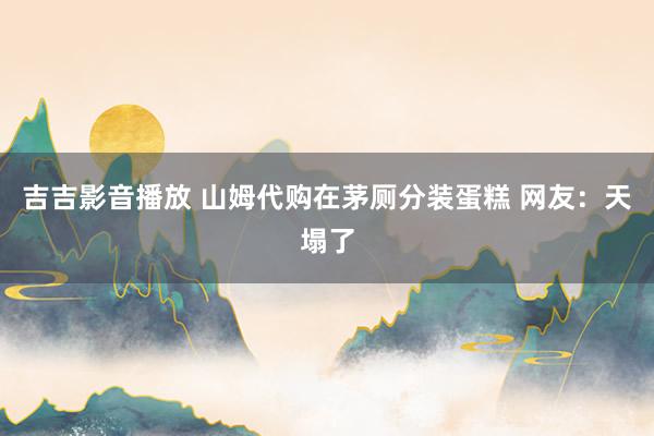 吉吉影音播放 山姆代购在茅厕分装蛋糕 网友：天塌了