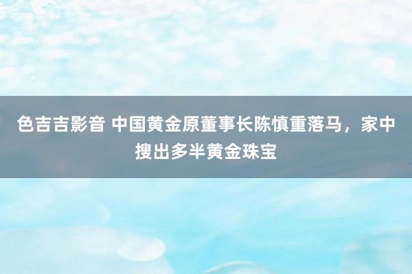 色吉吉影音 中国黄金原董事长陈慎重落马，家中搜出多半黄金珠宝