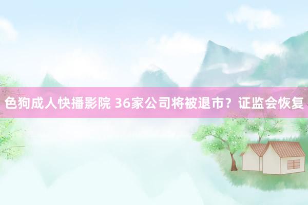 色狗成人快播影院 36家公司将被退市？证监会恢复