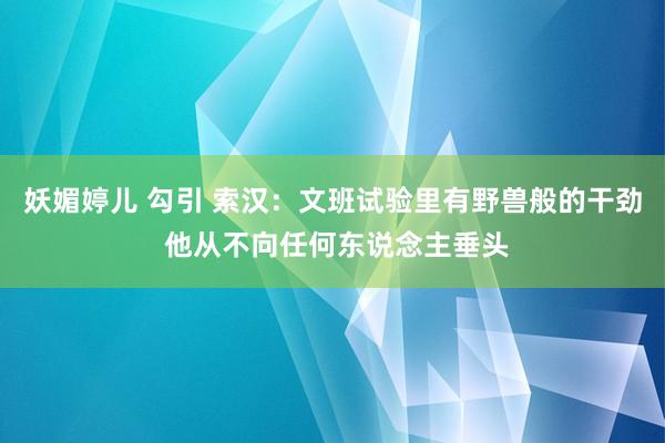 妖媚婷儿 勾引 索汉：文班试验里有野兽般的干劲 他从不向任何东说念主垂头