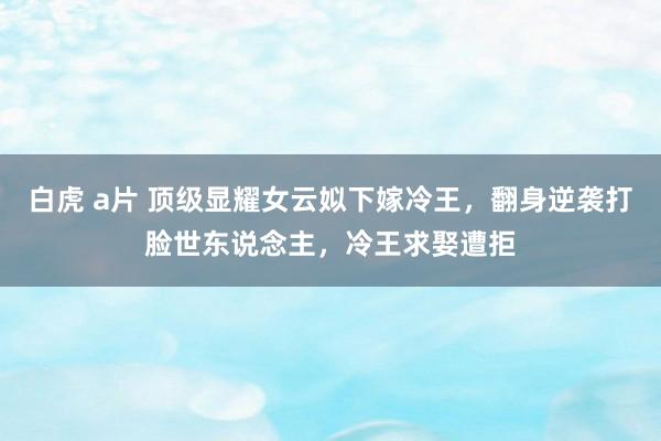 白虎 a片 顶级显耀女云姒下嫁冷王，翻身逆袭打脸世东说念主，冷王求娶遭拒