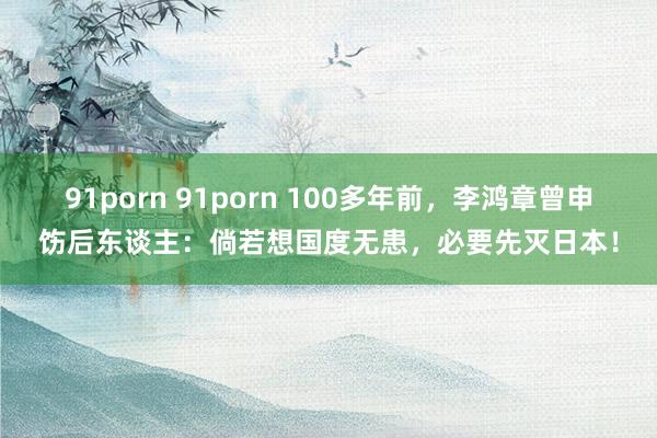 91porn 91porn 100多年前，李鸿章曾申饬后东谈主：倘若想国度无患，必要先灭日本！