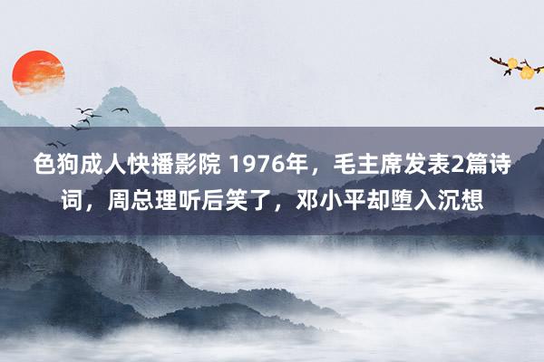 色狗成人快播影院 1976年，毛主席发表2篇诗词，周总理听后笑了，邓小平却堕入沉想