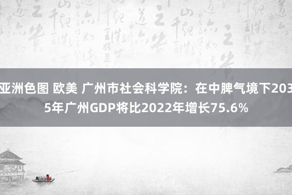 亚洲色图 欧美 广州市社会科学院：在中脾气境下2035年广州GDP将比2022年增长75.6%