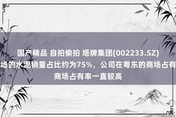 国产精品 自拍偷拍 塔牌集团(002233.SZ)：在粤东商场的水泥销量占比约为75%，公司在粤东的商场占有率一直较高