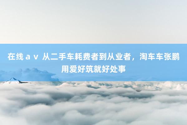 在线ａｖ 从二手车耗费者到从业者，淘车车张鹏用爱好筑就好处事