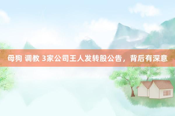 母狗 调教 3家公司王人发转股公告，背后有深意