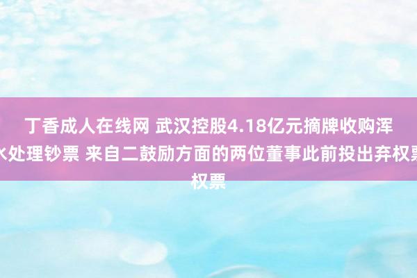 丁香成人在线网 武汉控股4.18亿元摘牌收购浑水处理钞票 来自二鼓励方面的两位董事此前投出弃权票