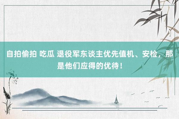 自拍偷拍 吃瓜 退役军东谈主优先值机、安检，那是他们应得的优待！