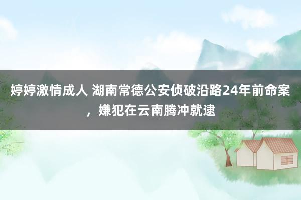 婷婷激情成人 湖南常德公安侦破沿路24年前命案，嫌犯在云南腾冲就逮