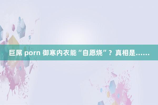 巨屌 porn 御寒内衣能“自愿烧”？真相是......