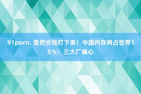 91porn. 誓把价钱打下来！中国内存将占世界15％：三大厂痛心