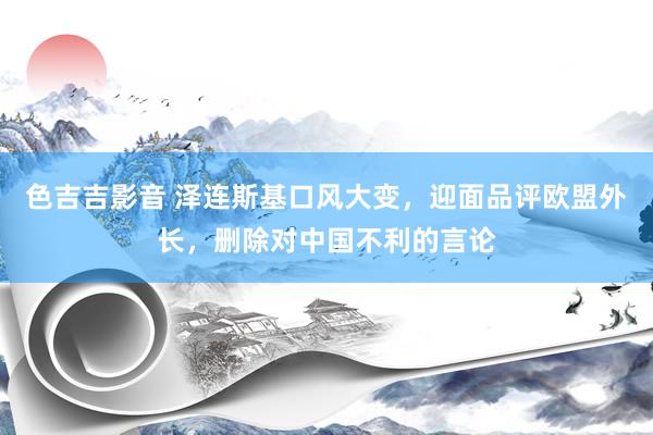 色吉吉影音 泽连斯基口风大变，迎面品评欧盟外长，删除对中国不利的言论