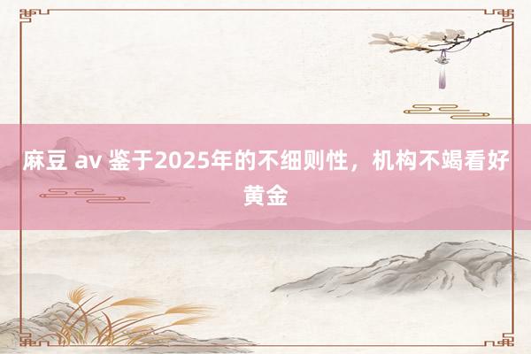 麻豆 av 鉴于2025年的不细则性，机构不竭看好黄金