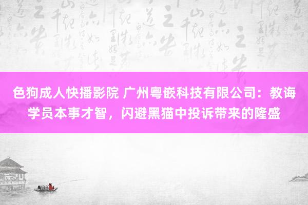 色狗成人快播影院 广州粤嵌科技有限公司：教诲学员本事才智，闪避黑猫中投诉带来的隆盛