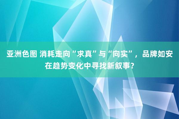 亚洲色图 消耗走向“求真”与“向实”，品牌如安在趋势变化中寻找新叙事？